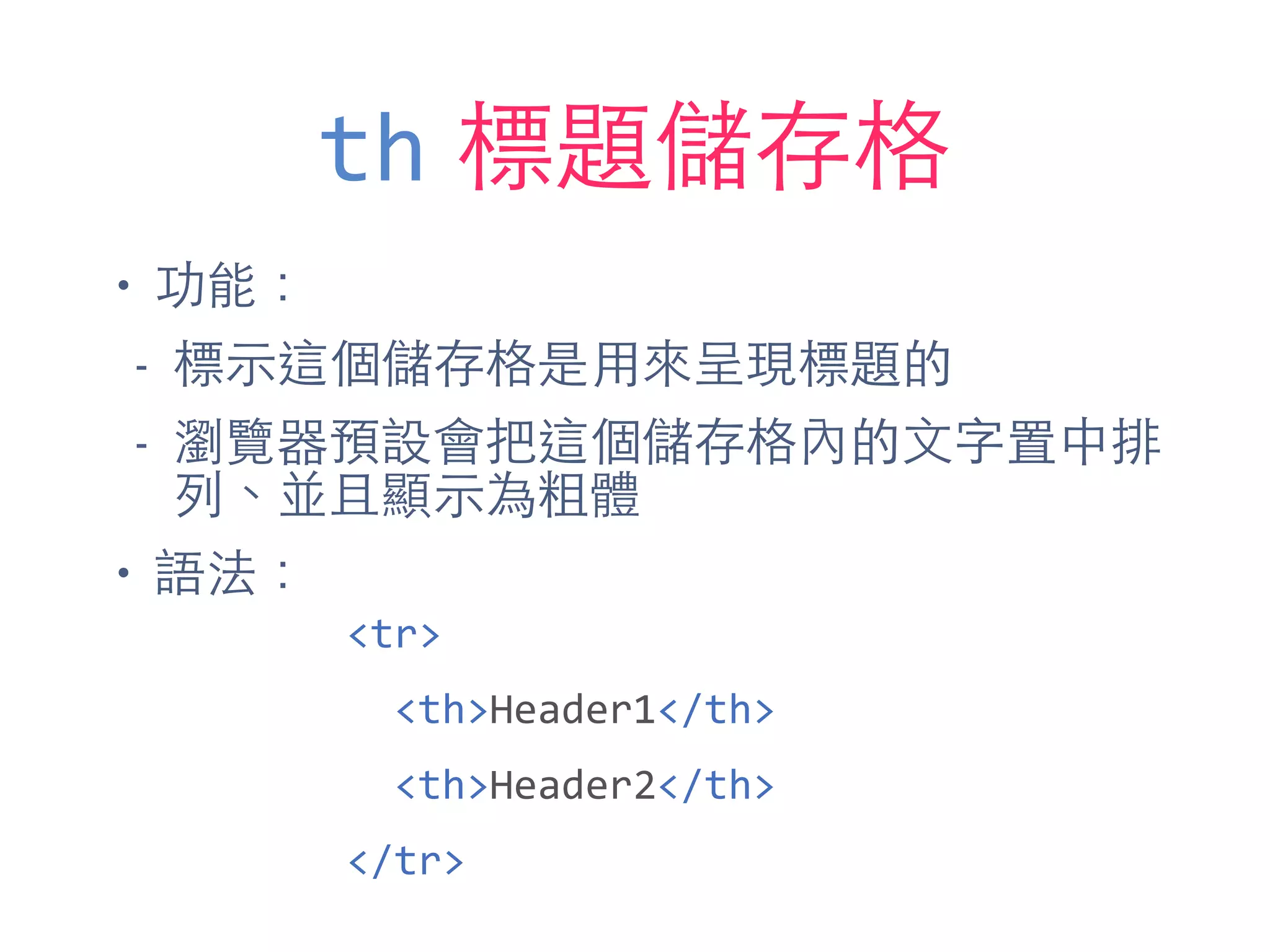 th 標題儲存格
• 功能：
- 標⽰示這個儲存格是⽤用來呈現標題的
- 瀏覽器預設會把這個儲存格內的⽂文字置中排
列、並且顯⽰示為粗體
• 語法：
<tr>	
  
	
  	
  <th>Header1</th>	
  
	
  	
  <th>Header2</th>	
  
</tr>
 