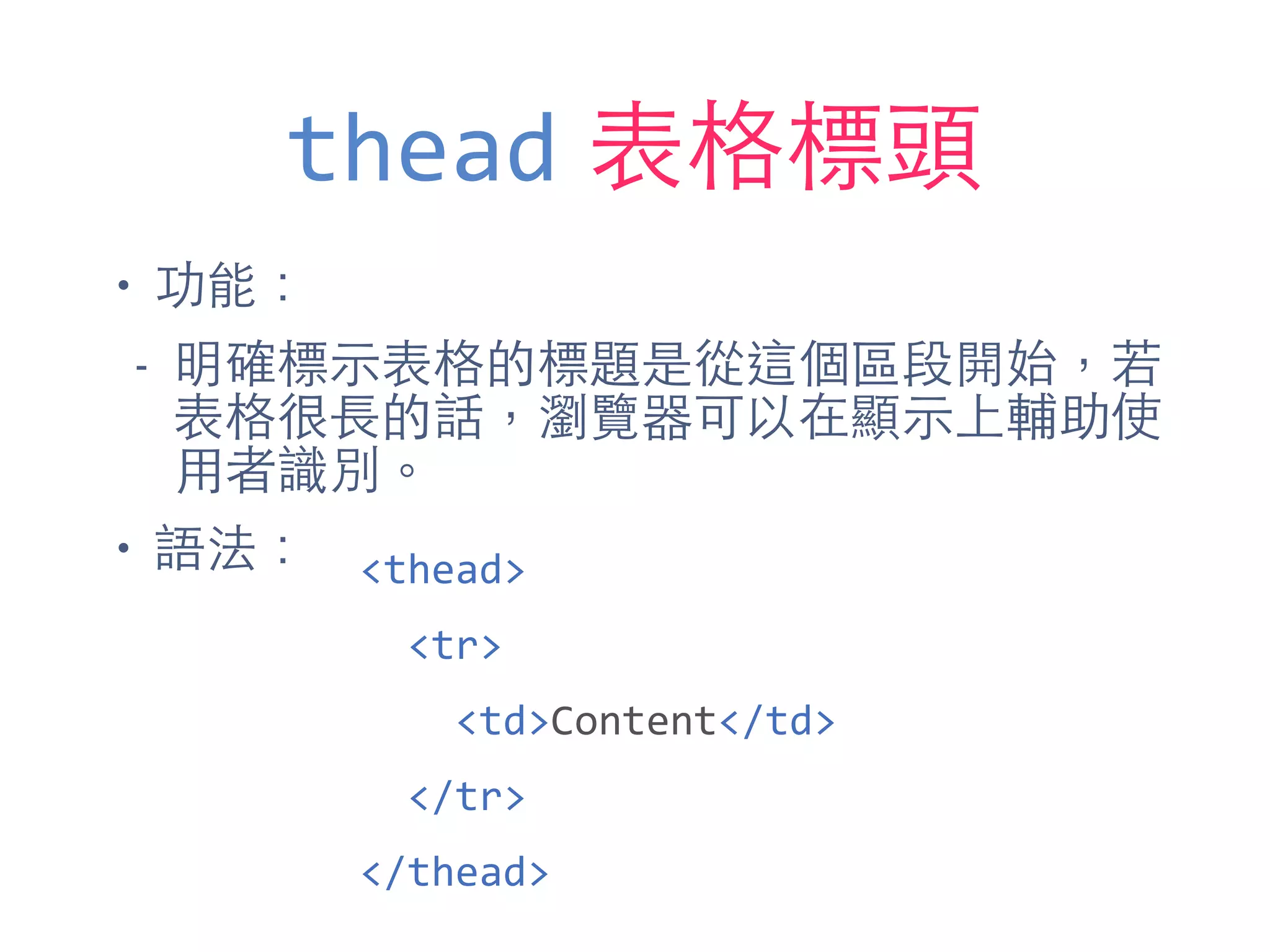 thead 表格標頭
• 功能：
- 明確標⽰示表格的標題是從這個區段開始，若
表格很⻑⾧長的話，瀏覽器可以在顯⽰示上輔助使
⽤用者識別。
• 語法： <thead>	
  
	
  	
  <tr>	
  
	
  	
  	
  	
  <td>Content</td>	
  
	
  	
  </tr>	
  
</thead>
 