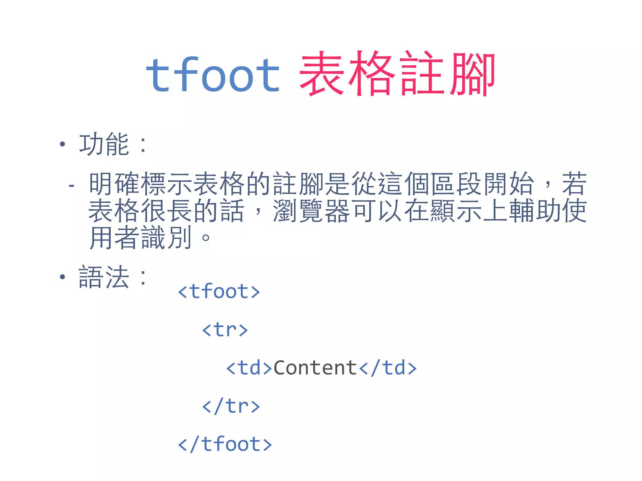 tfoot 表格註腳
• 功能：
- 明確標⽰示表格的註腳是從這個區段開始，若
表格很⻑⾧長的話，瀏覽器可以在顯⽰示上輔助使
⽤用者識別。
• 語法： <tfoot>	
  
	
  	
  <tr>	
  
	
  	
  	
  	
  <td>Content</td>	
  
	
  	
  </tr>	
  
</tfoot>
 