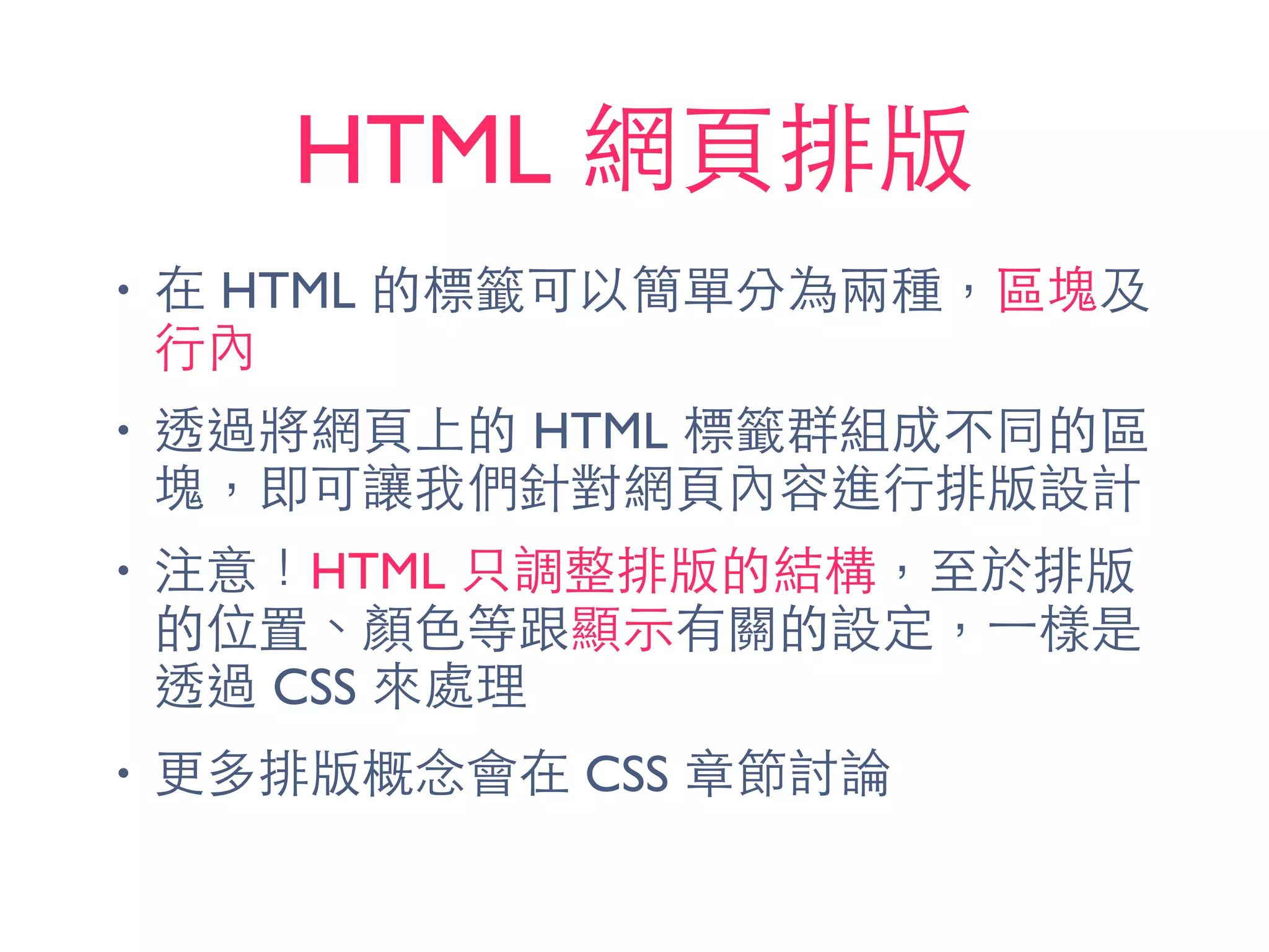 HTML 網⾴頁排版
• 在 HTML 的標籤可以簡單分為兩種，區塊及
⾏行內
• 透過將網⾴頁上的 HTML 標籤群組成不同的區
塊，即可讓我們針對網⾴頁內容進⾏行排版設計
• 注意！HTML 只調整排版的結構，⾄至於排版
的位置、顏⾊色等跟顯⽰示有關的設定，⼀一樣是
透過 CSS 來處理
• 更多排版概念會在 CSS 章節討論
 