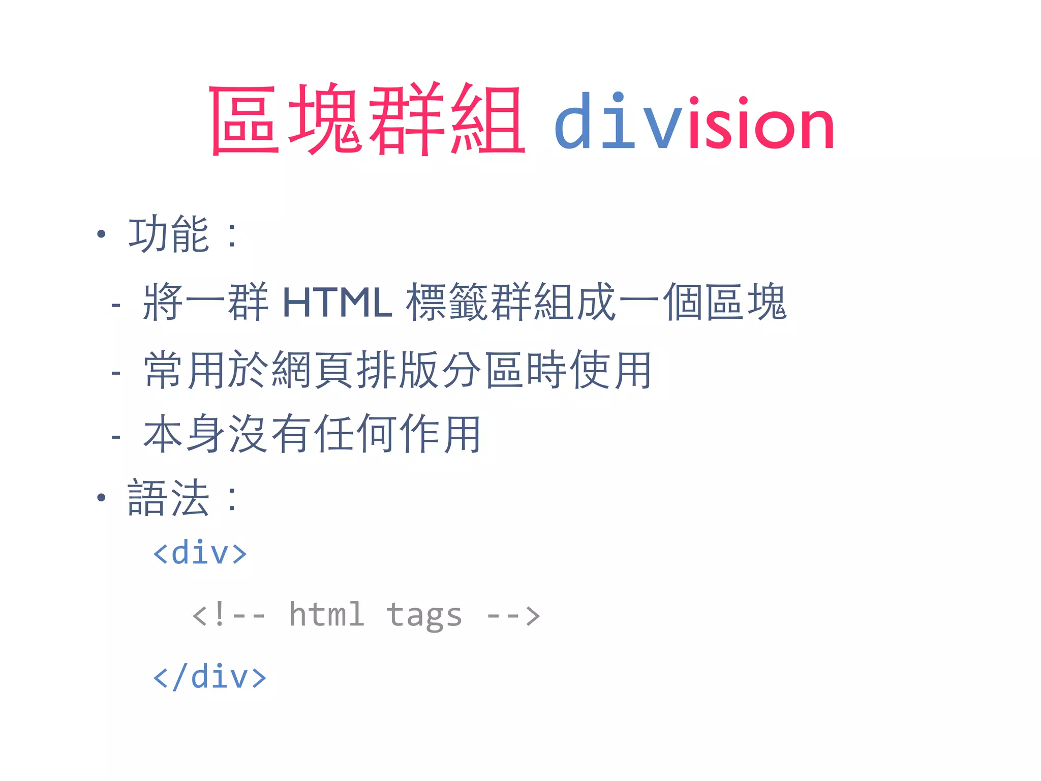區塊群組 division
• 功能：
- 將⼀一群 HTML 標籤群組成⼀一個區塊
- 常⽤用於網⾴頁排版分區時使⽤用
- 本⾝身沒有任何作⽤用
• 語法：
<div>	
  
	
  	
  <!-­‐-­‐	
  html	
  tags	
  -­‐-­‐>	
  
</div>
 