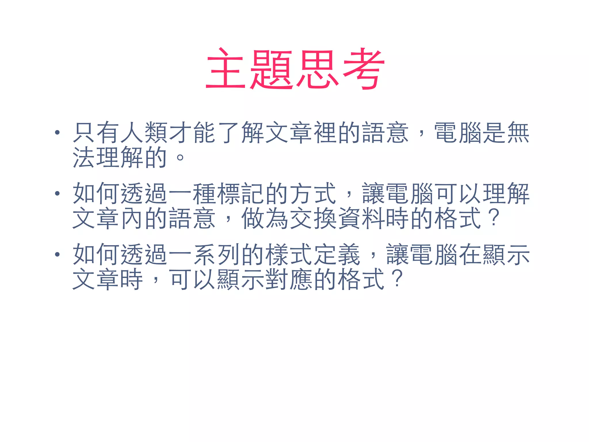 主題思考
• 只有⼈人類才能了解⽂文章裡的語意，電腦是無
法理解的。
• 如何透過⼀一種標記的⽅方式，讓電腦可以理解
⽂文章內的語意，做為交換資料時的格式？
• 如何透過⼀一系列的樣式定義，讓電腦在顯⽰示
⽂文章時，可以顯⽰示對應的格式？
 
