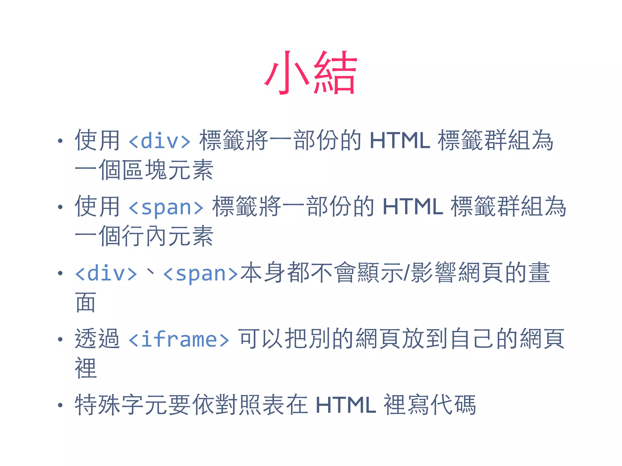 ⼩小結
• 使⽤用 <div> 標籤將⼀一部份的 HTML 標籤群組為
⼀一個區塊元素
• 使⽤用 <span> 標籤將⼀一部份的 HTML 標籤群組為
⼀一個⾏行內元素
• <div>、<span>本⾝身都不會顯⽰示/影響網⾴頁的畫
⾯面
• 透過 <iframe> 可以把別的網⾴頁放到⾃自⼰己的網⾴頁
裡
• 特殊字元要依對照表在 HTML 裡寫代碼
 
