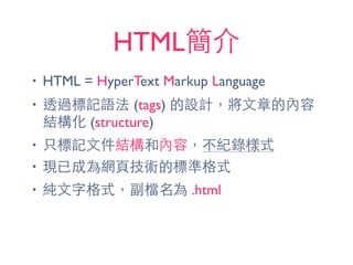 HTML簡介
• HTML = HyperText Markup Language
• 透過標記語法 (tags) 的設計，將⽂文章的內容
結構化 (structure)
• 只標記⽂文件結構和內容，不紀錄樣式
• 現已成為網⾴頁技術的標準格式
• 純⽂文字格式，副檔名為 .html
 