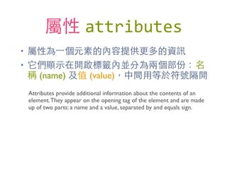 屬性 attributes
• 屬性為⼀一個元素的內容提供更多的資訊
• 它們顯⽰示在開啟標籤內並分為兩個部份：名
稱 (name) 及值 (value)，中間⽤用等於符號隔開
Attributes provide additional information about the contents of an
element.They appear on the opening tag of the element and are made
up of two parts: a name and a value, separated by and equals sign.
 