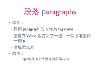 段落 paragraphs
• 功能：
- 採⽤用 paragraph 的 p 作為 tag name
- 就像在 Word 裡打⽂文字⼀一樣，⼀一個段落就⽤用
⼀一個 p
- 區塊型元素
• 語法：
<p>這是由⽂文字組成的段落</p>
 