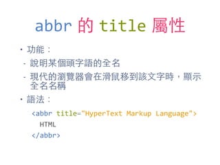 abbr 的 title 屬性
• 功能：
- 說明某個頭字語的全名
- 現代的瀏覽器會在滑⿏鼠移到該⽂文字時，顯⽰示
全名名稱
• 語法：
<abbr	
  title="HyperText	
  Markup	
  Language">	
  
	
  	
  HTML	
  
</abbr>
 