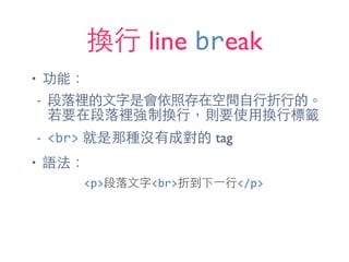 換⾏行 line break
• 功能：
- 段落裡的⽂文字是會依照存在空間⾃自⾏行折⾏行的。
若要在段落裡強制換⾏行，則要使⽤用換⾏行標籤
- <br> 就是那種沒有成對的 tag
• 語法：
<p>段落⽂文字<br>折到下⼀一⾏行</p>
 