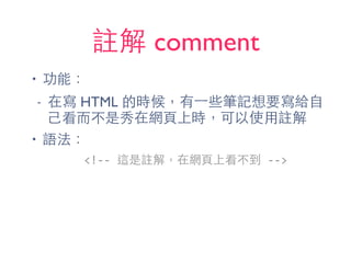 註解 comment
• 功能：
- 在寫 HTML 的時候，有⼀一些筆記想要寫給⾃自
⼰己看⽽而不是秀在網⾴頁上時，可以使⽤用註解
• 語法：
<!-­‐-­‐	
  這是註解，在網⾴頁上看不到	
  -­‐-­‐>
 