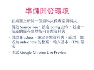 準備開發環境
• 在桌⾯面上新開⼀一個資料夾做專案資料夾
• 開啟 SourceTree、設定 conﬁg 指令、新建⼀一
個新的儲存庫並指向專案資料夾
• 開啟 Brackets、設定專案資料夾、新增⼀一個
名為 index.html 的檔案、輸⼊入基本 HTML 語
法
• 測試 Google Chrome Live Preview
 