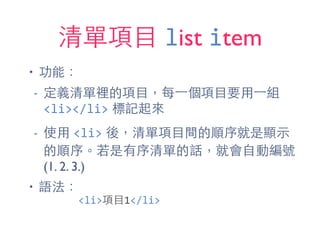 清單項⺫⽬目 list item
• 功能：
- 定義清單裡的項⺫⽬目，每⼀一個項⺫⽬目要⽤用⼀一組
<li></li> 標記起來
- 使⽤用 <li> 後，清單項⺫⽬目間的順序就是顯⽰示
的順序。若是有序清單的話，就會⾃自動編號
(1. 2. 3.)
• 語法：
<li>項⺫⽬目1</li>
 