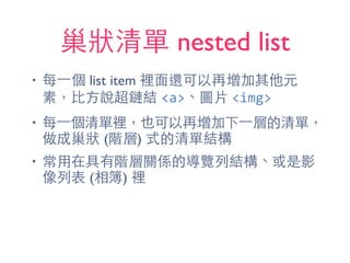 巢狀清單 nested list
• 每⼀一個 list item 裡⾯面還可以再增加其他元
素，⽐比⽅方說超鏈結 <a>、圖⽚片 <img>
• 每⼀一個清單裡，也可以再增加下⼀一層的清單，
做成巢狀 (階層) 式的清單結構
• 常⽤用在具有階層關係的導覽列結構、或是影
像列表 (相簿) 裡
 