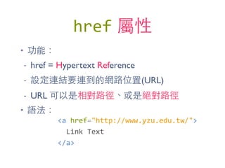 href 屬性
• 功能：
- href = Hypertext Reference
- 設定連結要連到的網路位置(URL)
- URL 可以是相對路徑、或是絕對路徑
• 語法：
<a	
  href="http://www.yzu.edu.tw/">	
  
	
  	
  Link	
  Text	
  
</a>
 