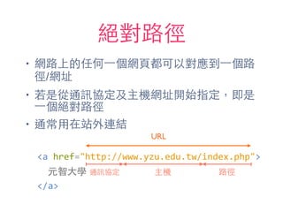 絕對路徑
• 網路上的任何⼀一個網⾴頁都可以對應到⼀一個路
徑/網址
• 若是從通訊協定及主機網址開始指定，即是
⼀一個絕對路徑
• 通常⽤用在站外連結
通訊協定 主機 路徑
URL
<a	
  href="http://www.yzu.edu.tw/index.php">	
  
	
  	
  元智⼤大學	
  
</a>
 