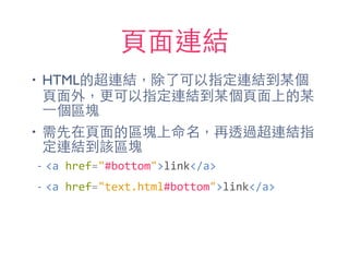 ⾴頁⾯面連結
• HTML的超連結，除了可以指定連結到某個
⾴頁⾯面外，更可以指定連結到某個⾴頁⾯面上的某
⼀一個區塊
• 需先在⾴頁⾯面的區塊上命名，再透過超連結指
定連結到該區塊
-­‐ <a	
  href="#bottom">link</a>	
  
-­‐ <a	
  href="text.html#bottom">link</a>
 