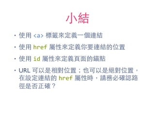 ⼩小結
• 使⽤用 <a> 標籤來定義⼀一個連結
• 使⽤用 href 屬性來定義你要連結的位置
• 使⽤用 id 屬性來定義⾴頁⾯面的錨點
• URL 可以是相對位置；也可以是絕對位置，
在設定連結的 href 屬性時，請務必確認路
徑是否正確？
 