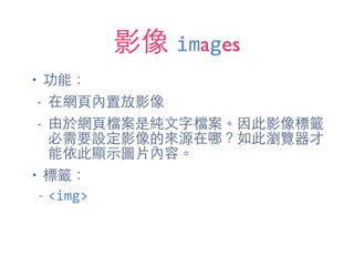 影像 images
• 功能：
- 在網⾴頁內置放影像
- 由於網⾴頁檔案是純⽂文字檔案。因此影像標籤
必需要設定影像的來源在哪？如此瀏覽器才
能依此顯⽰示圖⽚片內容。
• 標籤：
-­‐ <img>
 
