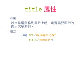 title 屬性
• 功能：
- 設定當滑⿏鼠移到圖⽚片上時，瀏覽器要顯⽰示的
提⽰示⽂文字為何？
• 語法：
<img	
  src="myimages.jpg"	
  
	
  	
  	
  	
  	
  title="我的圖⽚片">
 