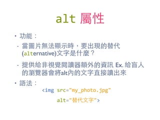 alt 屬性
• 功能：
- 當圖⽚片無法顯⽰示時，要出現的替代
(alternative)⽂文字是什麼？
- 提供給⾮非視覺閱讀器額外的資訊 Ex. 給盲⼈人
的瀏覽器會將alt內的⽂文字直接讀出來
• 語法：
<img	
  src="my_photo.jpg"	
  
	
  	
  	
  	
  	
  alt="替代⽂文字">
 