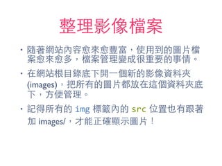 整理影像檔案
• 隨著網站內容愈來愈豐富，使⽤用到的圖⽚片檔
案愈來愈多，檔案管理變成很重要的事情。
• 在網站根⺫⽬目錄底下開⼀一個新的影像資料夾
(images)，把所有的圖⽚片都放在這個資料夾底
下，⽅方便管理。
• 記得所有的 img 標籤內的 src 位置也有跟著
加 images/，才能正確顯⽰示圖⽚片！
 