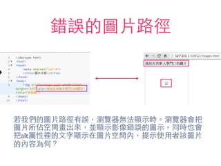 錯誤的圖⽚片路徑
若我們的圖⽚片路徑有誤，瀏覽器無法顯⽰示時。瀏覽器會把
圖⽚片所佔空間畫出來，並顯⽰示影像錯誤的圖⽰示。同時也會
把alt屬性裡的⽂文字顯⽰示在圖⽚片空間內，提⽰示使⽤用者該圖⽚片
的內容為何？
 