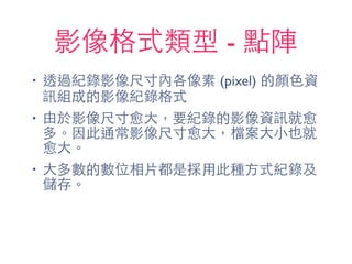 影像格式類型 - 點陣
• 透過紀錄影像尺⼨寸內各像素 (pixel) 的顏⾊色資
訊組成的影像紀錄格式
• 由於影像尺⼨寸愈⼤大，要紀錄的影像資訊就愈
多。因此通常影像尺⼨寸愈⼤大，檔案⼤大⼩小也就
愈⼤大。
• ⼤大多數的數位相⽚片都是採⽤用此種⽅方式紀錄及
儲存。
 
