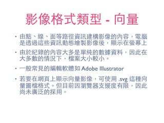 影像格式類型 - 向量
• 由點、線、⾯面等路徑資訊建構影像的內容，電腦
是透過這些資訊動態繪製影像後，顯⽰示在螢幕上
• 由於紀錄的內容⼤大多是單純的數據資料，因此在
⼤大多數的情況下，檔案⼤大⼩小較⼩小。
• ⼀一般常⾒見的編輯軟體如 Adobe Illustrator
• 若要在網⾴頁上顯⽰示向量影像，可使⽤用 .svg 這種向
量圖檔格式。但⺫⽬目前因瀏覽器⽀支援度有限，因此
尚未廣泛的採⽤用。
 