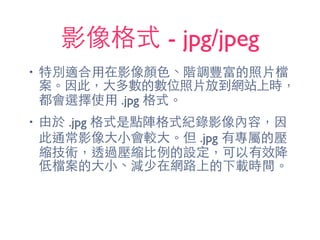 影像格式 - jpg/jpeg
• 特別適合⽤用在影像顏⾊色、階調豐富的照⽚片檔
案。因此，⼤大多數的數位照⽚片放到網站上時，
都會選擇使⽤用 .jpg 格式。
• 由於 .jpg 格式是點陣格式紀錄影像內容，因
此通常影像⼤大⼩小會較⼤大。但 .jpg 有專屬的壓
縮技術，透過壓縮⽐比例的設定，可以有效降
低檔案的⼤大⼩小、減少在網路上的下載時間。
 