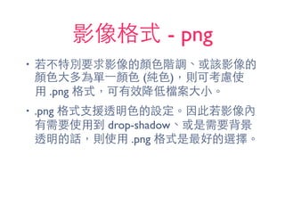 影像格式 - png
• 若不特別要求影像的顏⾊色階調、或該影像的
顏⾊色⼤大多為單⼀一顏⾊色 (純⾊色)，則可考慮使
⽤用 .png 格式，可有效降低檔案⼤大⼩小。
• .png 格式⽀支援透明⾊色的設定。因此若影像內
有需要使⽤用到 drop-shadow、或是需要背景
透明的話，則使⽤用 .png 格式是最好的選擇。
 