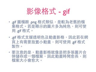 影像格式 - gif
• .gif 圖檔跟 .png 格式類似，是較為⽼老舊的檔
案格式。若是顯⽰示的圖⽚片多為純⾊色，則可使
⽤用 .gif 格式。
• .gif 格式⽀支援透明⾊色及動畫影格，因此若在網
⾴頁上有需要放置⼩小動畫，則可使⽤用 .gif 格式
製作。
• 要注意的是，動畫影格就像是把多張圖⽚片合
併儲存成⼀一個檔案，因此動畫時間愈⻑⾧長，則
檔案⼤大⼩小會愈⼤大。
 