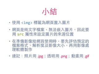 ⼩小結
• 使⽤用 <img> 標籤為網⾴頁置⼊入圖⽚片
• 網⾴頁是純⽂文字檔案，無法嵌⼊入圖⽚片，因此要
⽤用 src 屬性來設定圖⽚片的來源位置
• 在準備影像給網⾴頁使⽤用時，要先評估預定的
檔案格式、解析度及影像⼤大⼩小，再⽤用影像處
理軟體製作
• 速記：照⽚片⽤用 .jpg；透明⽤用 .png；動畫⽤用 .gif
 