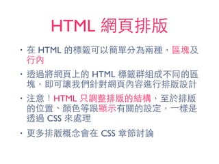 HTML 網⾴頁排版
• 在 HTML 的標籤可以簡單分為兩種，區塊及
⾏行內
• 透過將網⾴頁上的 HTML 標籤群組成不同的區
塊，即可讓我們針對網⾴頁內容進⾏行排版設計
• 注意！HTML 只調整排版的結構，⾄至於排版
的位置、顏⾊色等跟顯⽰示有關的設定，⼀一樣是
透過 CSS 來處理
• 更多排版概念會在 CSS 章節討論
 