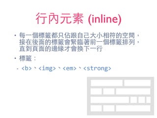 ⾏行內元素 (inline)
• 每⼀一個標籤都只佔跟⾃自⼰己⼤大⼩小相符的空間，
接在後⾯面的標籤會緊臨著前⼀一個標籤排列，
直到⾴頁⾯面的邊緣才會換下⼀一⾏行
• 標籤：
- <b>、<img>、<em>、<strong>
 