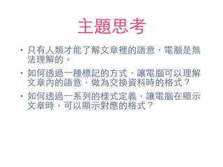 主題思考
• 只有⼈人類才能了解⽂文章裡的語意，電腦是無
法理解的。
• 如何透過⼀一種標記的⽅方式，讓電腦可以理解
⽂文章內的語意，做為交換資料時的格式？
• 如何透過⼀一系列的樣式定義，讓電腦在顯⽰示
⽂文章時，可以顯⽰示對應的格式？
 