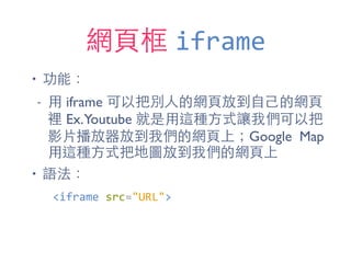 網⾴頁框 iframe
• 功能：
- ⽤用 iframe 可以把別⼈人的網⾴頁放到⾃自⼰己的網⾴頁
裡 Ex.Youtube 就是⽤用這種⽅方式讓我們可以把
影⽚片播放器放到我們的網⾴頁上；Google Map
⽤用這種⽅方式把地圖放到我們的網⾴頁上
• 語法：
<iframe	
  src="URL">
 