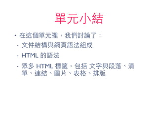單元⼩小結
• 在這個單元裡，我們討論了：
- ⽂文件結構與網⾴頁語法組成
- HTML 的語法
- 眾多 HTML 標籤，包括 ⽂文字與段落、清
單、連結、圖⽚片、表格、排版
 