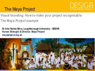 @DesDigitalWorld
#designandthedigitalworld
The Maya Project
Visual branding: How to make your project recognisable
The Maya Project example
Dr Inês Varela-Silva, Loughborough University – SSEHS
Human Biologist & Director, Maya Project
mayaproject.org.uk
 