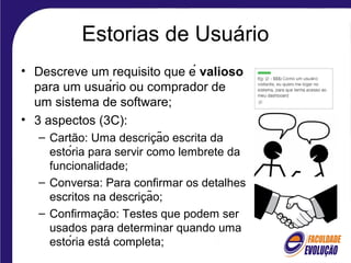 Estorias de Usuário
• Descreve um requisito que é valioso
para um usuário ou comprador de
um sistema de software;
• 3 aspectos (3C):
– Cartão: Uma descricão escrita da̧
estória para servir como lembrete da
funcionalidade;
– Conversa: Para confirmar os detalhes
escritos na descricão;̧
– Confirmação: Testes que podem ser
usados para determinar quando uma
estória está completa;
 