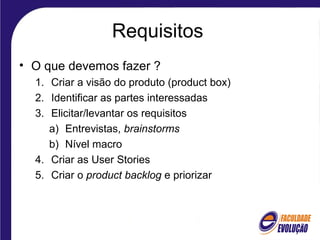 Requisitos
• O que devemos fazer ?
1. Criar a visão do produto (product box)
2. Identificar as partes interessadas
3. Elicitar/levantar os requisitos
a) Entrevistas, brainstorms
b) Nível macro
4. Criar as User Stories
5. Criar o product backlog e priorizar
 