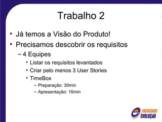 Trabalho 2
• Já temos a Visão do Produto!
• Precisamos descobrir os requisitos
– 4 Equipes
• Listar os requisitos levantados
• Criar pelo menos 3 User Stories
• TimeBox
– Preparação: 30min
– Apresentação: 15min
 