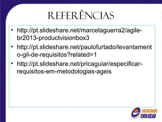 Referências
• http://pt.slideshare.net/marcelaguerra2/agile-
br2013-productvisionbox3
• http://pt.slideshare.net/paulofurtado/levantament
o-gil-de-requisitos?related=1
• http://pt.slideshare.net/pricaguiar/especificar-
requisitos-em-metodologias-ageis
 