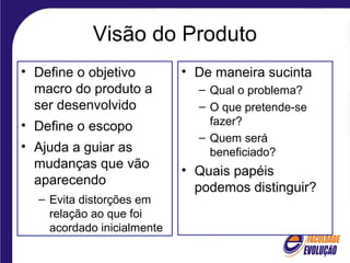 Visão do Produto
• Define o objetivo
macro do produto a
ser desenvolvido
• Define o escopo
• Ajuda a guiar as
mudanças que vão
aparecendo
– Evita distorções em
relação ao que foi
acordado inicialmente
• De maneira sucinta
– Qual o problema?
– O que pretende-se
fazer?
– Quem será
beneficiado?
• Quais papéis
podemos distinguir?
 