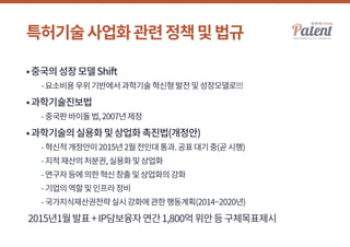 특허기술사업화관련정책및법규
•중국의성장모델Shift
	 -요소비용우위기반에서과학기술혁신형발전및성장모델로!!!
•과학기술진보법
	 -중국판바이돌법,2007년제정
•과학기술의실용화및상업화촉진법(개정안)
	 -혁신적개정안이2015년2월전인대통과.공표대기중(곧시행)
	 -지적재산의처분권,실용화및상업화
	 -연구자등에의한혁신창출및상업화의강화
	 -기업의역할및인프라정비
	 -국가지식재산권전략실시강화에관한행동계획(2014~2020년)
2015년1월발표+IP담보융자연간1,800억위안등구체목표제시
 