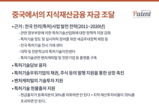 중국에서의지식재산금융자금조달
•근거:전국전리(특허)사업발전전략(2011~2020년)
	 -관련정부부문에의한특허기술산업화에대한정책적지원강화
	 -특허기술양도및실시허락장려를위한세금우대정책제정등
	 -전국특허기술전시거래센터
	 -대학및전문학교의특허기술이전센터
	 -특허기술관련벤처캐피털및전문기업등플랫폼구축
•특허기술담보융자
•특허기술우위기업의채권,주식등의발행지원을통한상장촉진
•벤처캐피털의기술투자지원
•특허기술현물출자지원
	 -현금출자가등록자본의30%를하회하면안된다+지적재산투자비율이70%를
초과하면안된다.
 