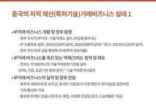 중국의지적재산(특허기술)거래비즈니스실태1
•IP거래비즈니스개황및정부동향
	 -정부주도의IP거래:기술거래소설치.IP금융(융자등)
	 -IP수출목표설정:2015년(20억달러),2020년(80억달러)*참고:2013년(13.6억달러)
	 -정부주도의IP금융활성화추세(특히담보대출)
•IP거래비즈니스를촉진또는억제(?)하는정책및제도
	 -정부는약300개소의기술거래관련기관을설치
	 (대학,기업,공공기관등에설치)*기술거래중개사업자
•IP거래비즈니스의실적및향후전망
	 -정부의세제우대및보조금,중국인기질(돈이되면뭐든지한다)등을감안하면
거래활성화기대
	 -활성화한계도있음(시장조사,매칭,사업화컨설팅등의고급레벨은적음)
 