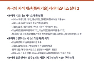 중국의지적재산(특허기술)거래비즈니스실태2
•IP거래비즈니스서비스제공현황
	 -서비스제공업종:환경,통신가전,전기전자등대부분기술분야
	 -서비스제공자는대부분중국기업(중국인)
	 -기술도입과기술이전의서비스제공이각각50%정도
	 -기술제공선은대부분이대기업,기술도입선은대부분중소기업
	 -외국IP거래서비스(컨설팅)기업의현지진출은적음(심천이상대적으로많다고함)
•IP거래(비즈니스서비스이용자)의목적
	 -기술제공자:기술개발투자금회수
	 -기술도입자:자사사업활용에의한경쟁력제고
	 -중국기업:하이테크기업으로인정받아세금우대향유
	 -주요서비스수요상황:기술수요자와기술제공자를찾는업무가많음
•IP거래전문인재의요구Skill:커뮤니케이션능력+BM구축능력
 