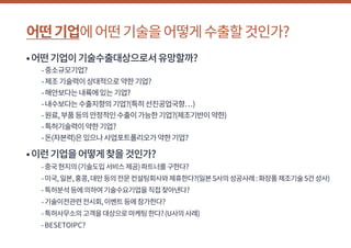 어떤기업에어떤기술을어떻게수출할것인가?
•어떤기업이기술수출대상으로서유망할까?
	 -중소규모기업?
	 -제조기술력이상대적으로약한기업?
	 -해안보다는내륙에있는기업?
	 -내수보다는수출지향의기업?(특히선진공업국향…)
	 -원료,부품등의안정적인수출이가능한기업?(제조기반이약한)
	 -특허기술력이약한기업?
	 -돈(자본력)은있으나사업포트폴리오가약한기업?
•이런기업을어떻게찾을것인가?
	 -중국현지의(기술도입서비스제공)파트너를구한다?
	 -미국,일본,홍콩,대만등의전문컨설팅회사와제휴한다?(일본S사의성공사례:화장품제조기술5건성사)
	 -특허분석등에의하여기술수요기업을직접찾아낸다?
	 -기술이전관련전시회,이벤트등에참가한다?
	 -특허사무소의고객을대상으로마케팅한다?(U사의사례)
	 -BESETOIPC?
 