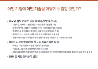 어떤기업에어떤기술을어떻게수출할것인가?
•중국이필요로하는기술을어떻게알수있나?
	 -기술도입,외자유치권장(촉진,자유)업종의기술발굴:예)
	 -중국의지역별산업분석자료활용:약한기술의발굴(의료기술등)
	 -중국의주요수입제품에포함되는기술의분석(수입대체기술)
	 -중국기업의신사업및신제품개발및사업화에관한기술발굴
	 -제품의해외수출시특허침해등의문제가발생할가능성이큰기술의조사,분석
•특허조사분석방법에의한도입필요기술의발굴
	 -해당(신사업추진등)가능성이큰아이템의발굴
	 -기술요소,기술과제등의분석후매트릭스작성
	 -해당기업(잠재적기술도입기업)이소유하고있지않거나부족하여기술도입이필요한기술의추적및발굴
•TRM및시장조사분석방법
 