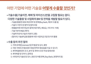 어떤기업에어떤기술을어떻게수출할것인가?
•기술수출(기술이전.매매및라이선스)만을고집할필요는없다.
다양한기술활용및사업화의BM및전략을개발할필요가있다.
	 -기술을활용한OEM제조위탁및판매(Buyback,제3국수출등)
	 -기술이기반이된합작및합자사업
	 -현물출자에의한현금의절약(지분획득,배당금,기타부수거래)
	 -기술기반의M&A(매각)
	 -기술투자유치(기술과자본의교환)
	 -(협의의)기술(IP)금융활용에의한사업자금조달및이의활용
•수출등의추진절차
	 1.거래상대방(Licensee등)의발굴및심사,결정
	 2.각종거래조건협상(중국협상전략과협상술을이길수있나?)
	 3.계약체결환경의조사,분석및계약서초안작성등에반영
	 4.계약체결및인허가,등록등
	 5.사후관리(기술료등징수,원료및부품판매,BuyBack,분쟁처리등)
 