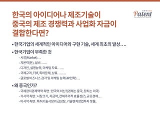 한국의아이디어나제조기술이
중국의제조경쟁력과사업화자금이
결합한다면?
•한국기업의세계적인아이디어와구현기술,세계최초의발상….
•한국기업이부족한것
	 -시장(Market)…
	 -자본력(돈),설비……
	 -디자인,설명능력,마케팅자료……
	 -국제규격,TBT,특허문제,상표……..
	 -글로벌비즈니스감각및마케팅능력(4P전략)…
•왜중국인가?
	 -국제정치경제역학측면:한국의처신?(경제는중국,정치는미국)
	 -거시적측면:시장크기,자금력,전체주의적효율성(?),규모경제…
	 -미시적측면:특허기술시장의급성장,기술벤처창업투자봇물,
 